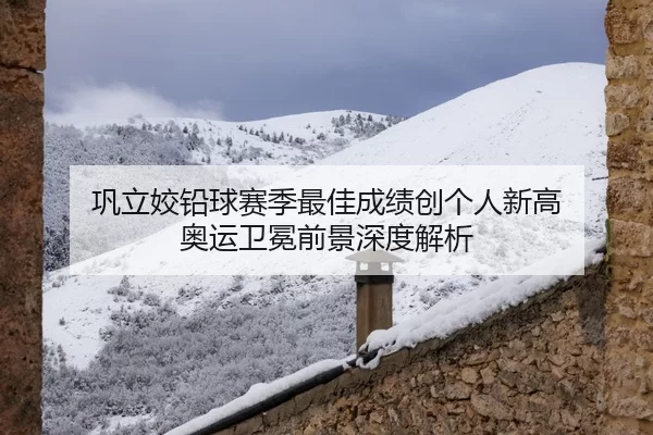 巩立姣铅球赛季最佳成绩创个人新高 奥运卫冕前景深度解析