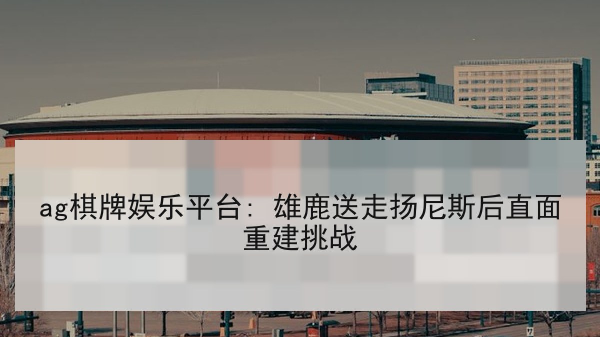 ag棋牌娱乐平台: 雄鹿送走扬尼斯后直面重建挑战 ag棋牌娱乐平台: 雄鹿送走扬尼斯后直面重建挑战
