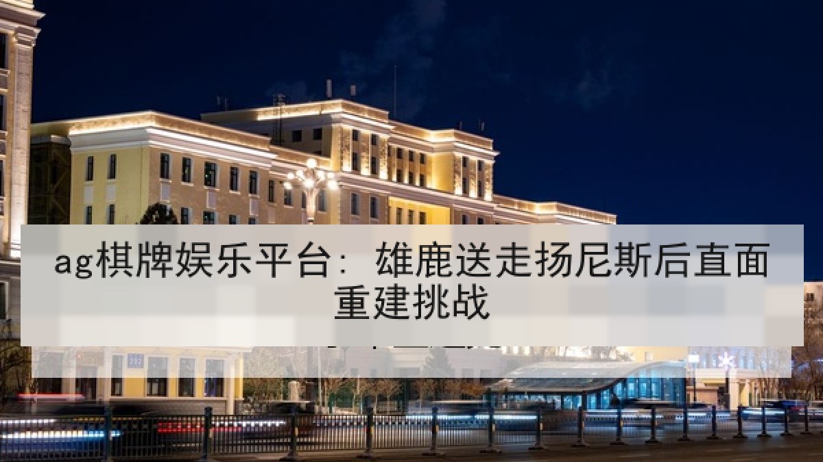 ag棋牌娱乐平台: 雄鹿送走扬尼斯后直面重建挑战