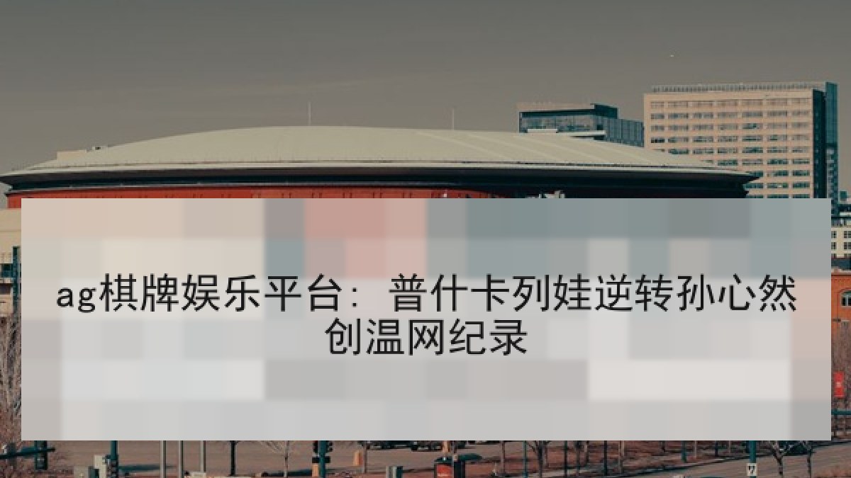 ag棋牌娱乐平台: 普什卡列娃逆转孙心然创温网纪录