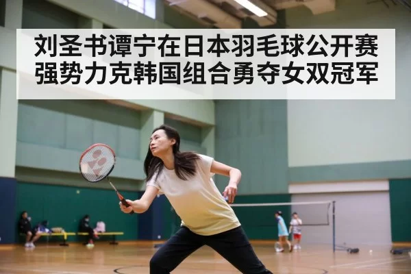 刘圣书谭宁在日本羽毛球公开赛强势力克韩国组合勇夺女双冠军