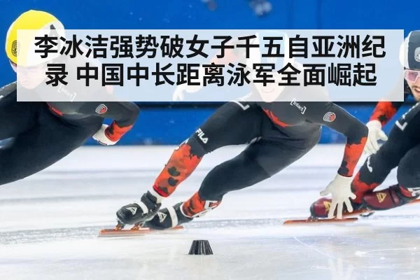 李冰洁强势破女子千五自亚洲纪录 中国中长距离泳军全面崛起
